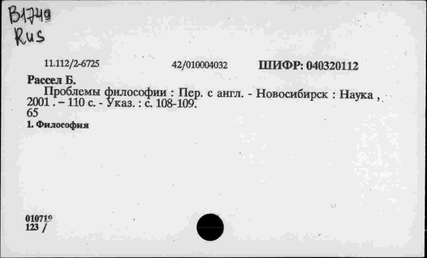 ﻿Цмь
11.112/2-6725	42/010004032 ШИФР: 040320112
Рассел Б.
-™РР°Ф1£МЫ философии : Пер. с англ. - Новосибирск : Наука 2001. -110 с. - Указ.: с. 108-109?	Л
65
1. Философия
0107115
123 /